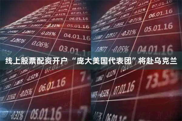 线上股票配资开户 “庞大美国代表团”将赴乌克兰