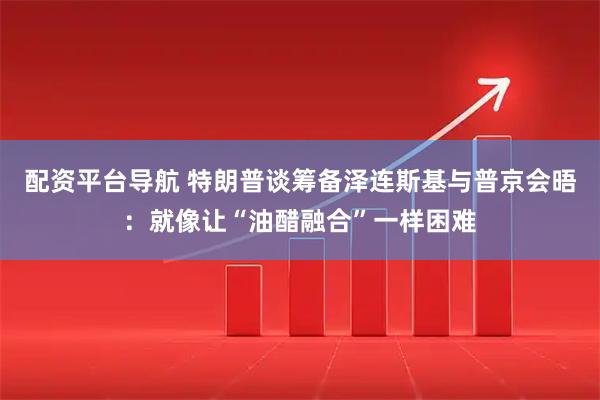 配资平台导航 特朗普谈筹备泽连斯基与普京会晤：就像让“油醋融合”一样困难