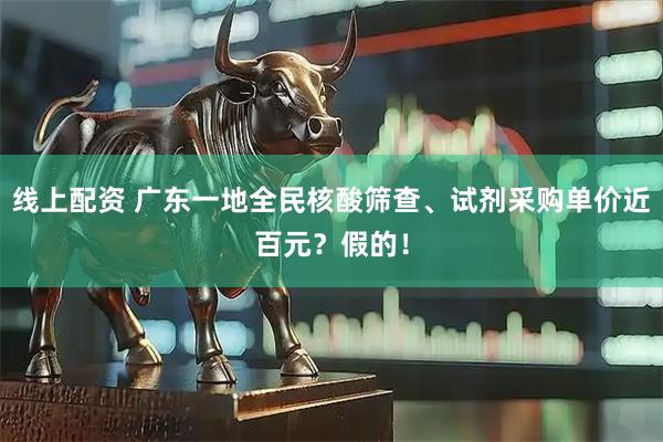 线上配资 广东一地全民核酸筛查、试剂采购单价近百元？假的！