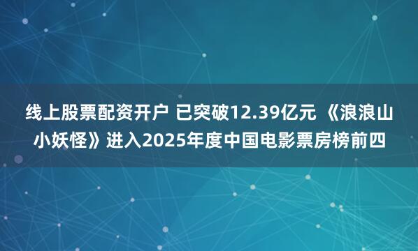 线上股票配资开户 已突破12.39亿元 《浪浪山小妖怪》进入2025年度中国电影票房榜前四