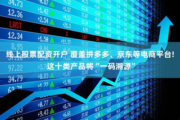 线上股票配资开户 覆盖拼多多、京东等电商平台! 这十类产品将“一码溯源”