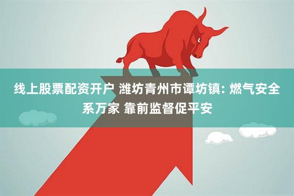 线上股票配资开户 潍坊青州市谭坊镇: 燃气安全系万家 靠前监督促平安