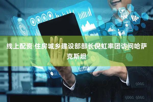 线上配资 住房城乡建设部部长倪虹率团访问哈萨克斯坦