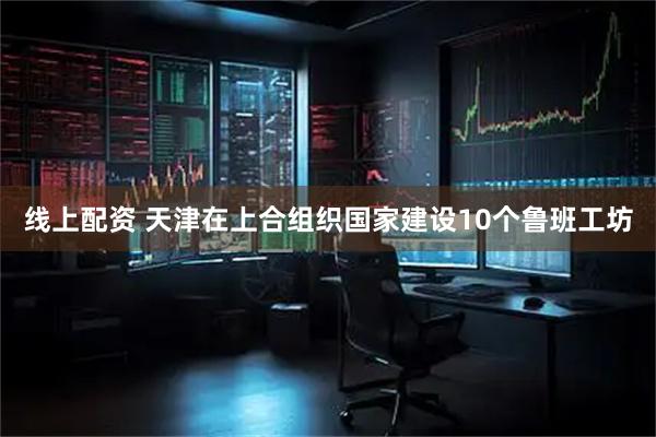 线上配资 天津在上合组织国家建设10个鲁班工坊