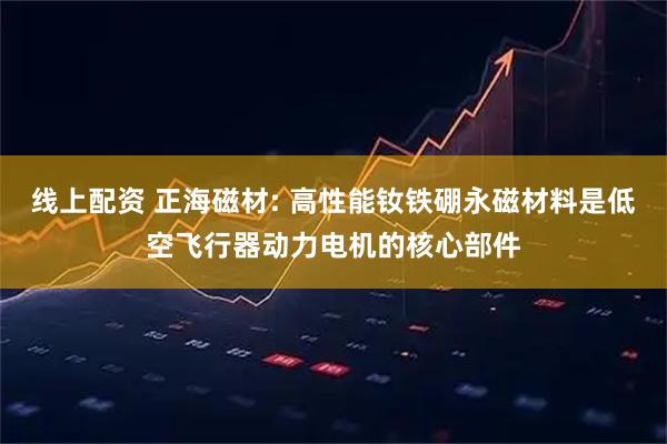 线上配资 正海磁材: 高性能钕铁硼永磁材料是低空飞行器动力电机的核心部件