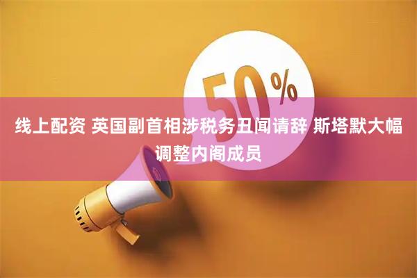线上配资 英国副首相涉税务丑闻请辞 斯塔默大幅调整内阁成员