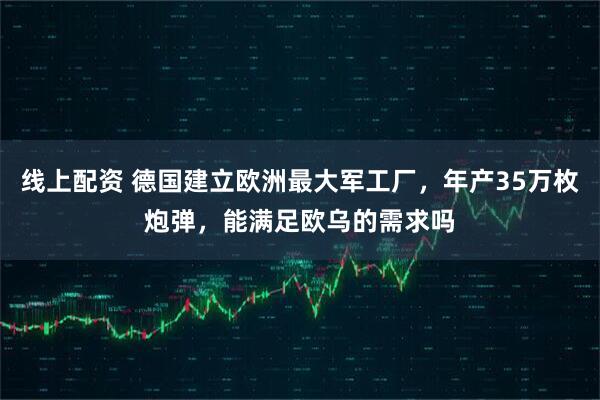 线上配资 德国建立欧洲最大军工厂，年产35万枚炮弹，能满足欧乌的需求吗