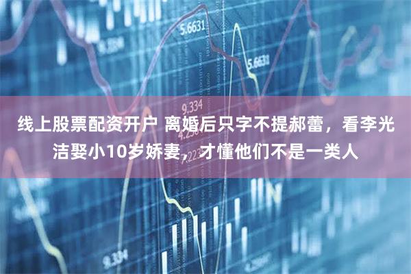线上股票配资开户 离婚后只字不提郝蕾，看李光洁娶小10岁娇妻，才懂他们不是一类人