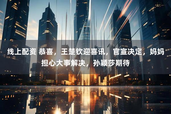 线上配资 恭喜，王楚钦迎喜讯，官宣决定，妈妈担心大事解决，孙颖莎期待