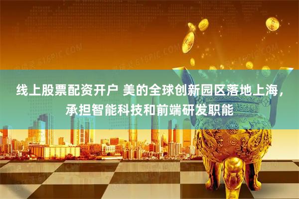 线上股票配资开户 美的全球创新园区落地上海，承担智能科技和前端研发职能