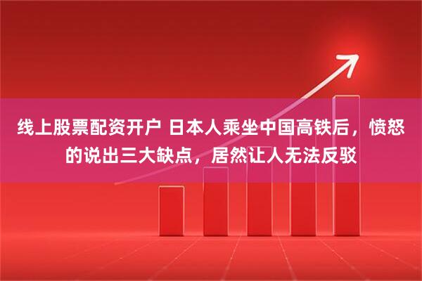 线上股票配资开户 日本人乘坐中国高铁后，愤怒的说出三大缺点，居然让人无法反驳