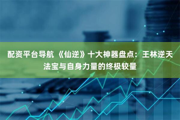 配资平台导航 《仙逆》十大神器盘点：王林逆天法宝与自身力量的终极较量