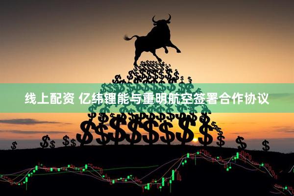 线上配资 亿纬锂能与重明航空签署合作协议