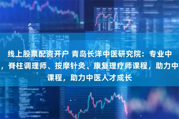 线上股票配资开户 青岛长洋中医研究院：专业中医培训优选，脊柱调理师、按摩针灸、康复理疗师课程，助力中医人才成长