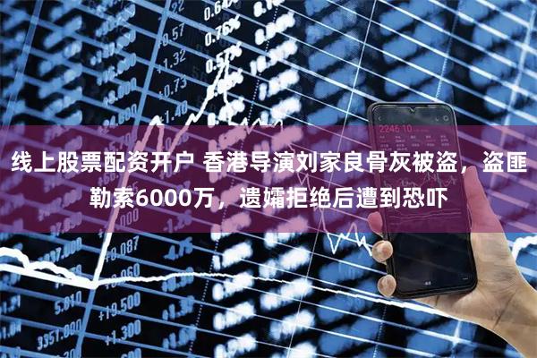 线上股票配资开户 香港导演刘家良骨灰被盗,盗匪勒索6000万,遗孀拒绝后遭到恐吓