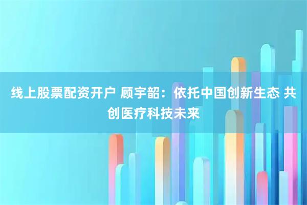 线上股票配资开户 顾宇韶：依托中国创新生态 共创医疗科技未来