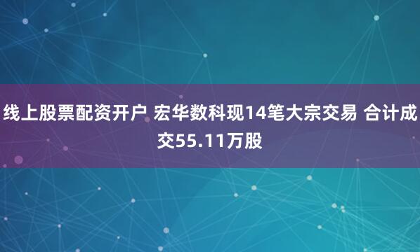 线上股票配资开户 宏华数科现14笔大宗交易 合计成交55.11万股
