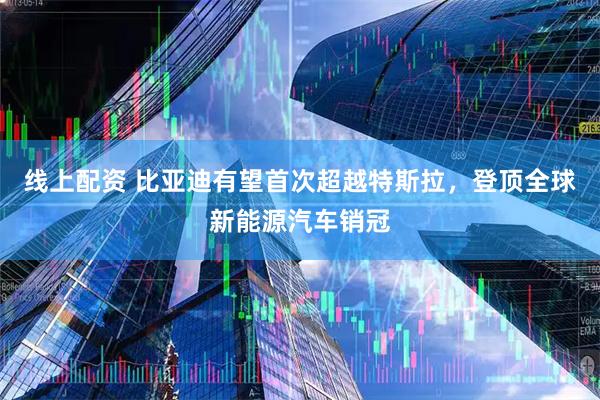 线上配资 比亚迪有望首次超越特斯拉，登顶全球新能源汽车销冠