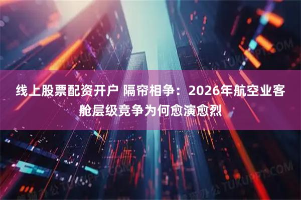 线上股票配资开户 隔帘相争：2026年航空业客舱层级竞争为何愈演愈烈