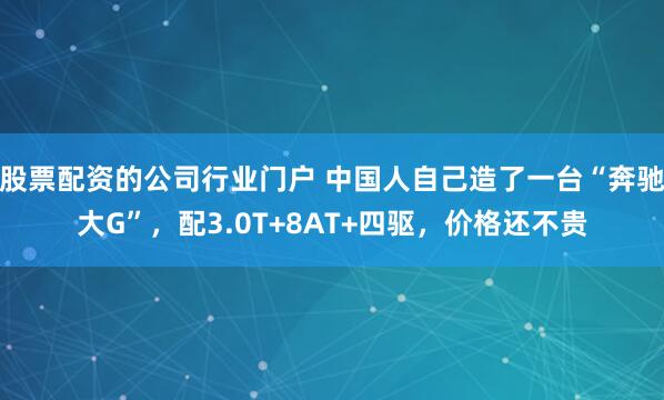 股票配资的公司行业门户 中国人自己造了一台“奔驰大G”，配3.0T+8AT+四驱，价格还不贵