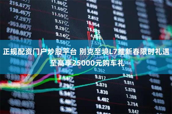 正规配资门户炒股平台 别克至境L7推新春限时礼遇 至高享25000元购车礼