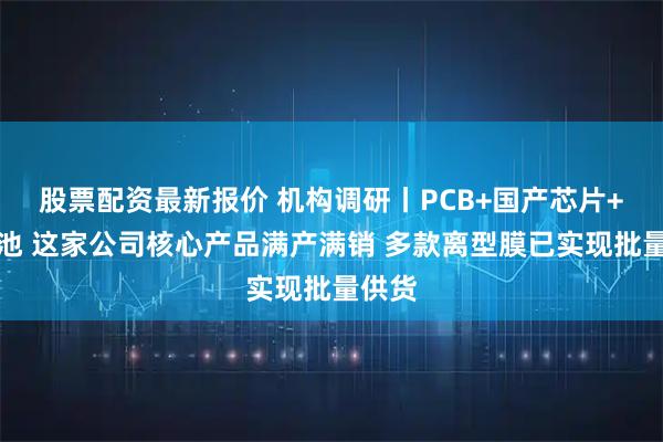 股票配资最新报价 机构调研丨PCB+国产芯片+锂电池 这家公司核心产品满产满销 多款离型膜已实现批量供货