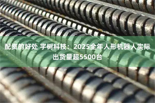 配资的好处 宇树科技：2025全年人形机器人实际出货量超5500台