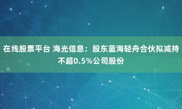 在线股票平台 海光信息：股东蓝海轻舟合伙拟减持不超0.5%公司股份