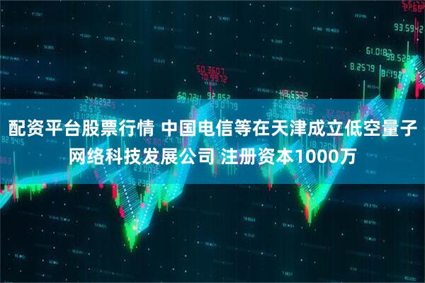 配资平台股票行情 中国电信等在天津成立低空量子网络科技发展公司 注册资本1000万