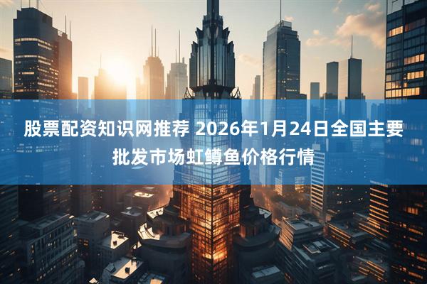 股票配资知识网推荐 2026年1月24日全国主要批发市场虹鳟鱼价格行情