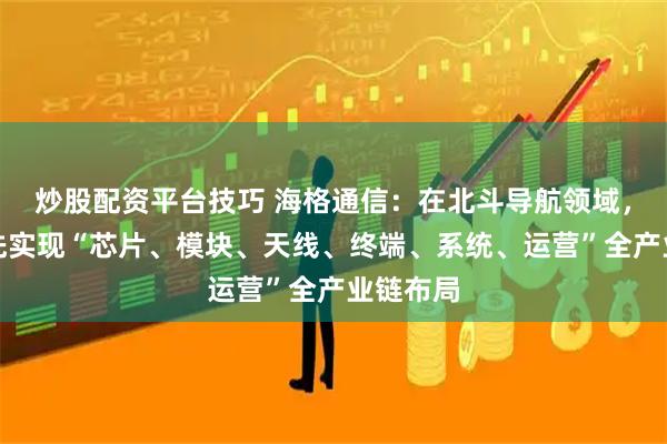 炒股配资平台技巧 海格通信：在北斗导航领域，公司率先实现“芯片、模块、天线、终端、系统、运营”全产业链布局