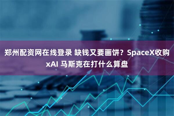 郑州配资网在线登录 缺钱又要画饼？SpaceX收购xAI 马斯克在打什么算盘