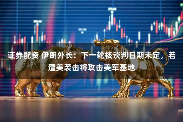 证券配资 伊朗外长：下一轮核谈判日期未定，若遭美袭击将攻击美军基地