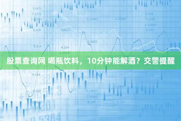 股票查询网 喝瓶饮料，10分钟能解酒？交警提醒