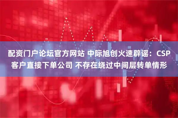 配资门户论坛官方网站 中际旭创火速辟谣：CSP客户直接下单公司 不存在绕过中间层转单情形