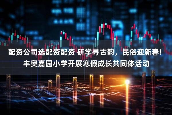 配资公司选配资配资 研学寻古韵，民俗迎新春! 丰奥嘉园小学开展寒假成长共同体活动