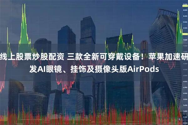 线上股票炒股配资 三款全新可穿戴设备！苹果加速研发AI眼镜、挂饰及摄像头版AirPods