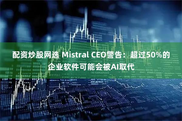 配资炒股网选 Mistral CEO警告：超过50%的企业软件可能会被AI取代