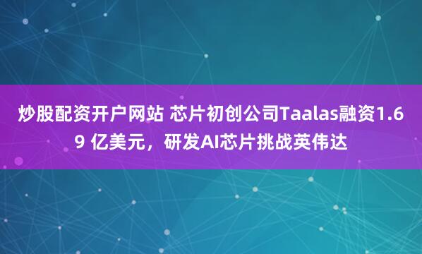 炒股配资开户网站 芯片初创公司Taalas融资1.69 亿美元，研发AI芯片挑战英伟达