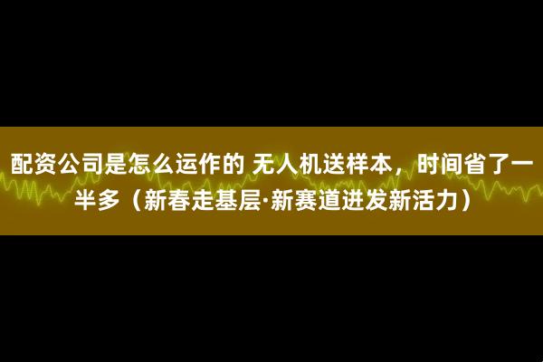 配资公司是怎么运作的 无人机送样本，时间省了一半多（新春走基层·新赛道迸发新活力）