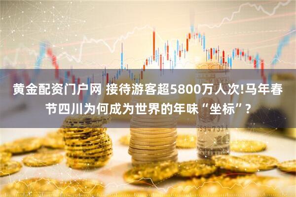 黄金配资门户网 接待游客超5800万人次!马年春节四川为何成为世界的年味“坐标”?