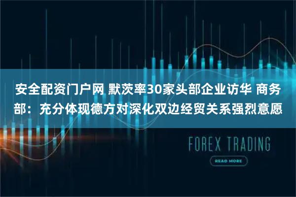 安全配资门户网 默茨率30家头部企业访华 商务部：充分体现德方对深化双边经贸关系强烈意愿