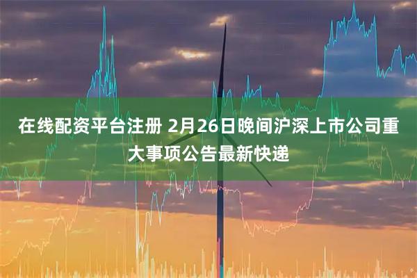 在线配资平台注册 2月26日晚间沪深上市公司重大事项公告最新快递