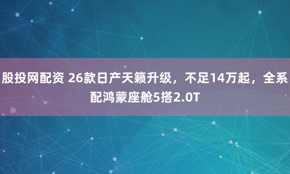 股投网配资 26款日产天籁升级，不足14万起，全系配鸿蒙座舱5搭2.0T