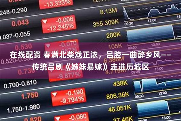 在线配资 春满北柴戏正浓，吕腔一曲醉乡风——传统吕剧《姊妹易嫁》走进历城区