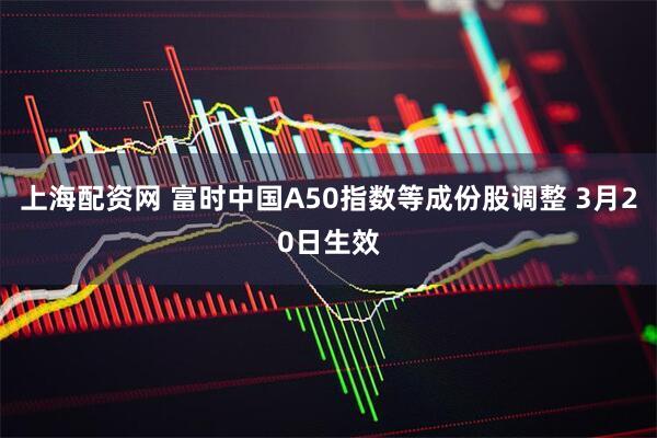 上海配资网 富时中国A50指数等成份股调整 3月20日生效