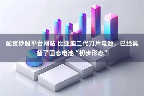配资炒股平台网站 比亚迪二代刀片电池，已经具备了固态电池“初步形态”