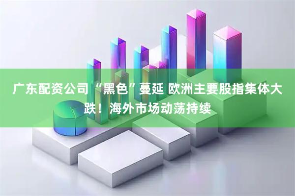 广东配资公司 “黑色”蔓延 欧洲主要股指集体大跌！海外市场动荡持续