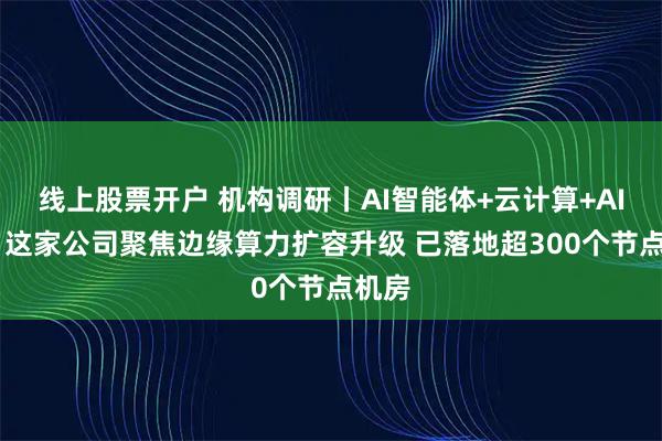线上股票开户 机构调研丨AI智能体+云计算+AI应用 这家公司聚焦边缘算力扩容升级 已落地超300个节点机房