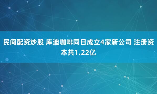 民间配资炒股 库迪咖啡同日成立4家新公司 注册资本共1.22亿